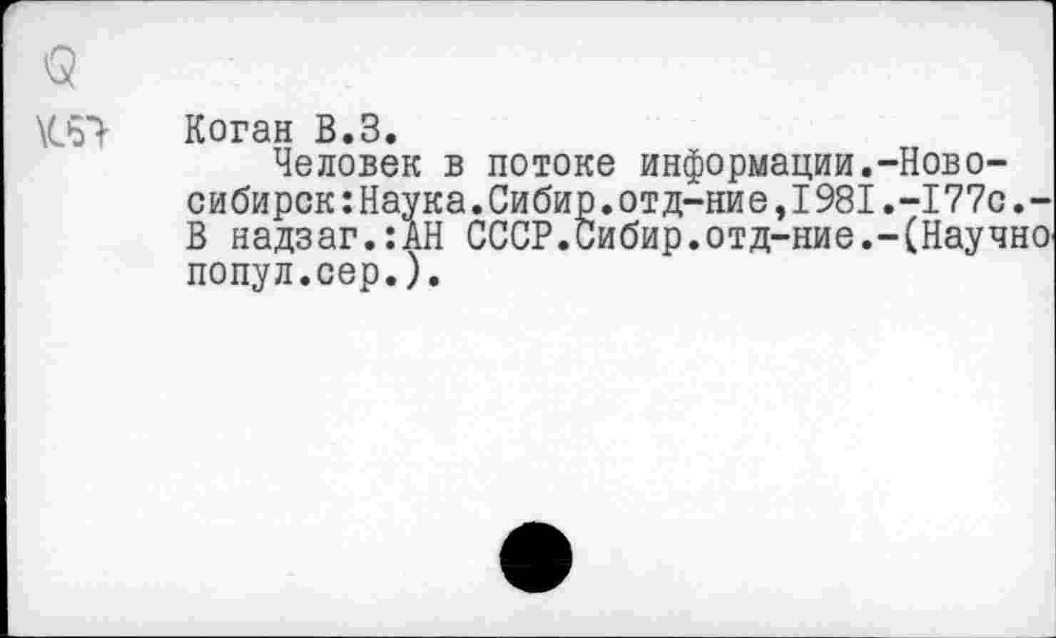 ﻿
Коган В.З.
Человек в потоке информации.-Новосибирск: Наука. Сибир.отд-ние, 1981.-177с.-В надзаг.:АН СССР.Сибир.отд-ние.-(Научно попул.сер.).